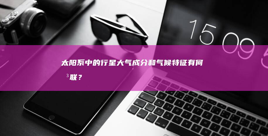 太阳系中的行星大气成分和气候特征有何关联？